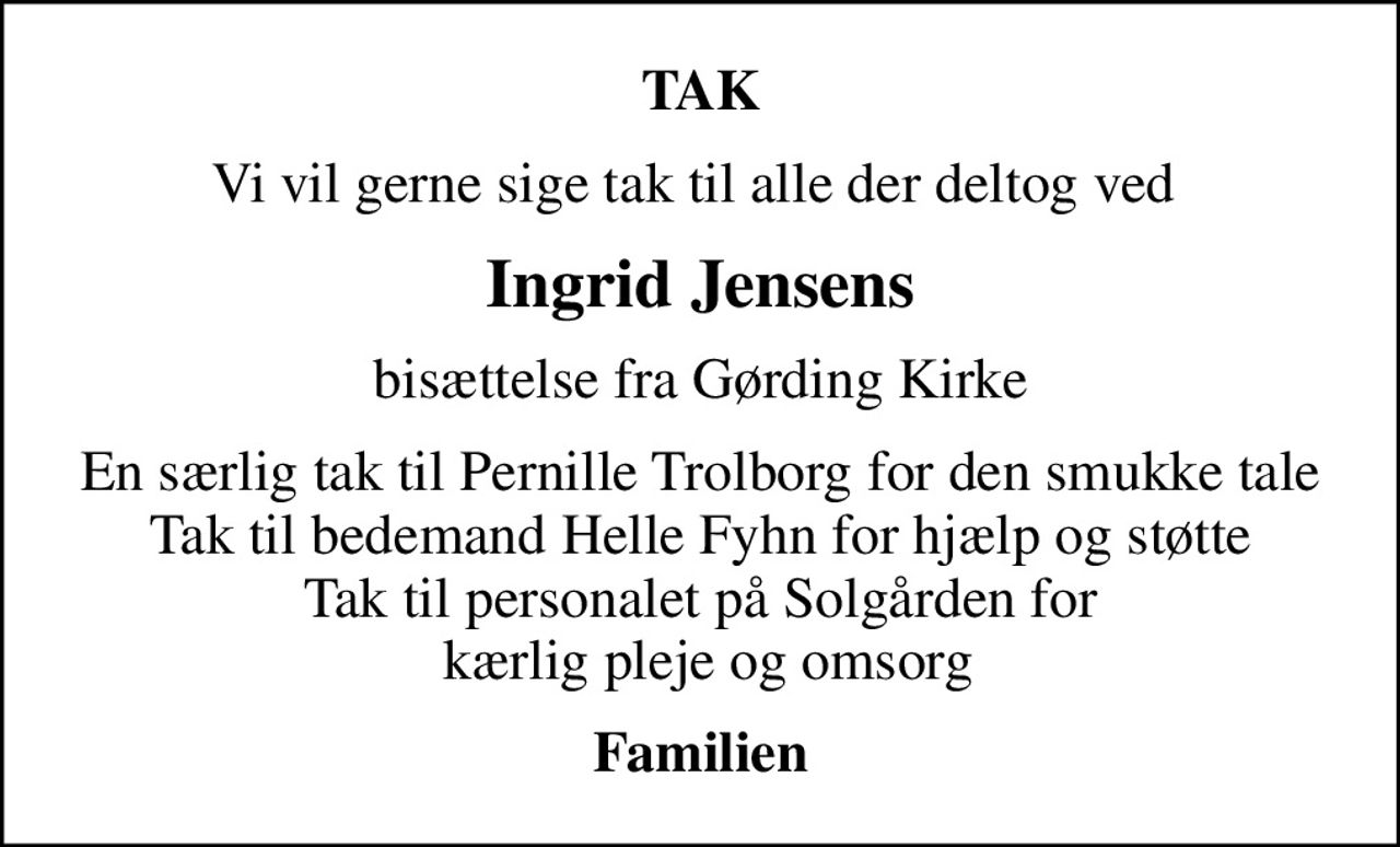 TAK
Vi vil gerne sige tak til alle der deltog ved 
Ingrid Jensens
bisættelse fra Gørding Kirke
En særlig tak til Pernille Trolborg for den smukke tale Tak til bedemand Helle Fyhn for hjælp og støtte Tak til personalet på Solgården for  kærlig pleje og omsorg
Familien