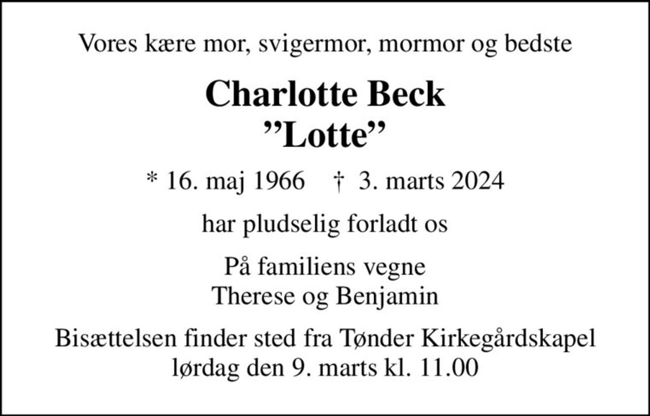 Vores kære mor, svigermor, mormor og bedste
Charlotte Beck
Lotte
* 16. maj 1966    ✝ 3. marts 2024
har pludselig forladt os
På familiens vegne Therese og Benjamin
Bisættelsen finder sted fra Tønder Kirkegårdskapel  lørdag den 9. marts kl. 11.00