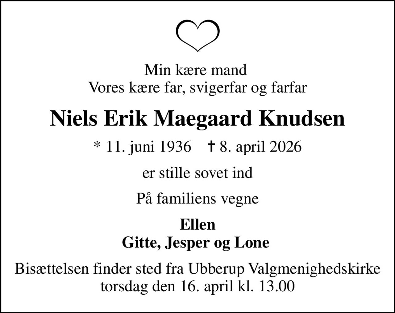 Min kære mand  Vores kære far, svigerfar og farfar
Niels Erik Maegaard Knudsen
* 11. juni 1936    ✝ 8. april 2026
er stille sovet ind
På familiens vegne
Ellen Gitte, Jesper og Lone 
Bisættelsen finder sted fra Ubberup Valgmenighedskirke  torsdag den 16. april kl. 13.00
