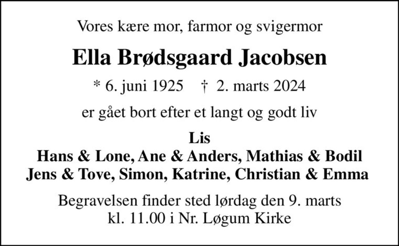 Vores kære mor, farmor og svigermor
Ella Brødsgaard Jacobsen
* 6. juni 1925    ✝ 2. marts 2024
er gået bort efter et langt og godt liv
Lis Hans & Lone, Ane & Anders, Mathias & Bodil Jens & Tove, Simon, Katrine, Christian & Emma 
Begravelsen finder sted lørdag den 9. marts kl. 11.00 i Nr. Løgum Kirke