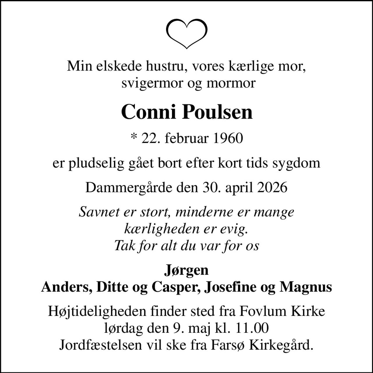 Min elskede hustru, vores kærlige mor,  svigermor og mormor
Conni Poulsen
* 22. februar 1960
er pludselig gået bort efter kort tids sygdom
Dammergårde den 30. april 2026
Savnet er stort, minderne er mange kærligheden er evig. Tak for alt du var for os
Jørgen Anders, Ditte og Casper, Josefine og Magnus
Højtideligheden finder sted fra Fovlum Kirke  lørdag den 9. maj kl. 11.00  Jordfæstelsen vil ske fra Farsø Kirkegård.