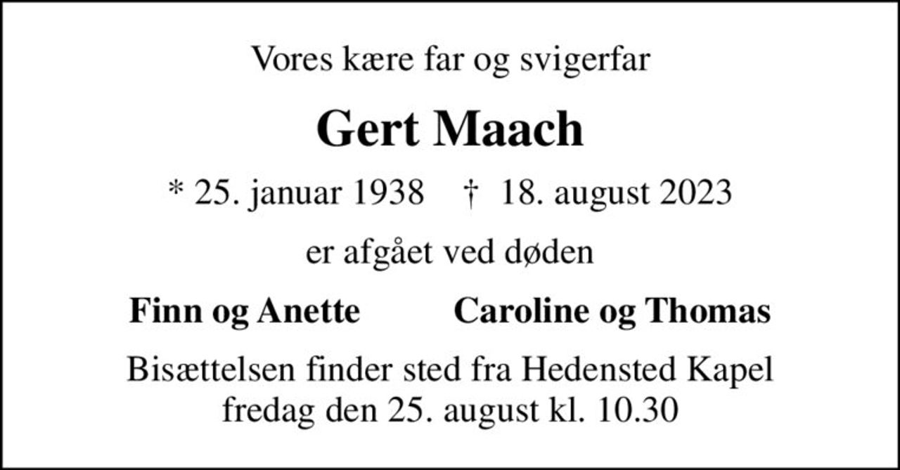 Vores kære far og svigerfar
Gert Maach
* 25. januar 1938    ✝ 18. august 2023
er afgået ved døden
Finn og Anette          Caroline og Thomas
Bisættelsen finder sted fra Hedensted Kapel  fredag den 25. august kl. 10.30