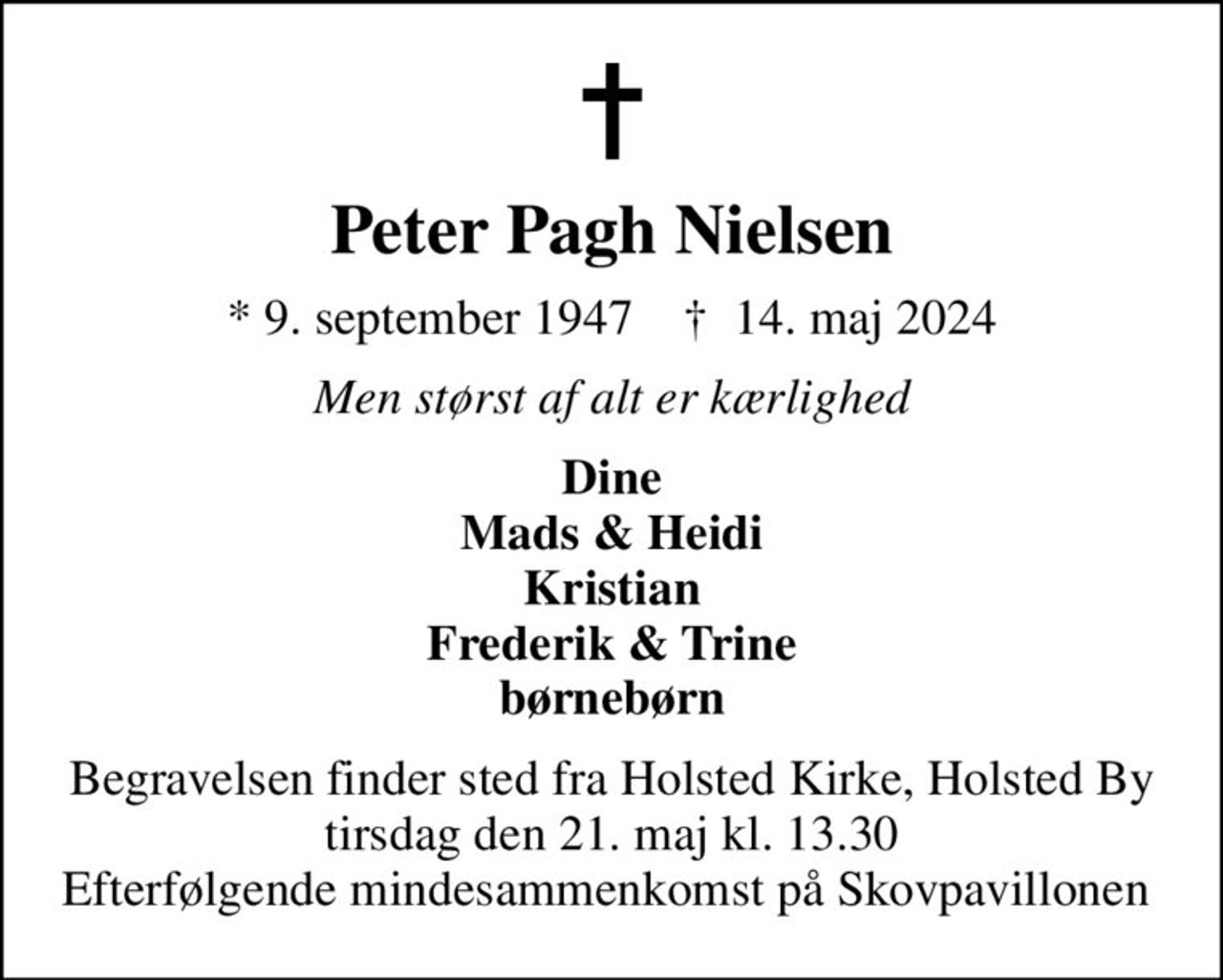 Peter Pagh Nielsen
* 9. september 1947    ✝ 14. maj 2024
Men størst af alt er kærlighed
Dine Mads & Heidi Kristian Frederik & Trine børnebørn
Begravelsen finder sted fra Holsted Kirke, Holsted By  tirsdag den 21. maj kl. 13.30  Efterfølgende mindesammenkomst på Skovpavillonen