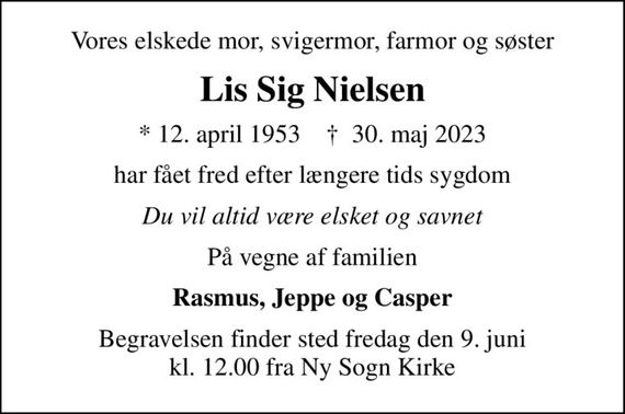 Vores elskede mor, svigermor, farmor og søster
Lis Sig Nielsen
* 12. april 1953    &#x271d; 30. maj 2023
har fået fred efter længere tids sygdom
Du vil altid være elsket og savnet
På vegne af familien
Rasmus, Jeppe og Casper
Begravelsen finder sted fredag den 9. juni kl. 12.00 fra Ny Sogn Kirke