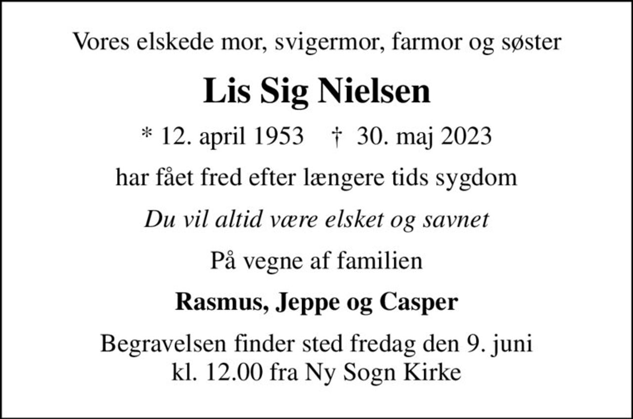 Vores elskede mor, svigermor, farmor og søster
Lis Sig Nielsen
* 12. april 1953    ✝ 30. maj 2023
har fået fred efter længere tids sygdom
Du vil altid være elsket og savnet
På vegne af familien
Rasmus, Jeppe og Casper
Begravelsen finder sted fredag den 9. juni kl. 12.00 fra Ny Sogn Kirke