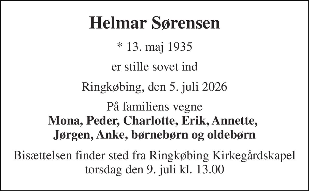 Helmar Sørensen 
*​ 13. maj 1935 
er stille sovet ind 
Ringkøbing, den 5. juli 2026 
På familiens vegne Mona, Peder, Charlotte, Erik, Annette,  Jørgen, Anke, børnebørn og oldebørn 
Bisættelsen​ finder sted fra Ringkøbing Kirkegårdskapel​ torsdag den 9. juli​ kl. 13.00