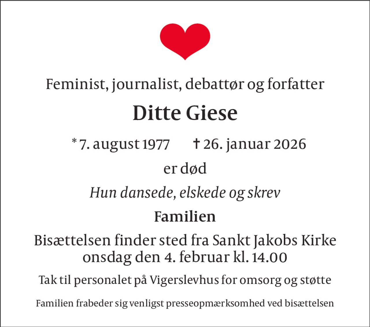 Feminist, journalist, debattør og forfatter 
Ditte Giese 
* 7. august 1977 
✝ 26. januar 2026 
er død 
Hun dansede, elskede og skrev 
Familien 
Bisættelsen finder sted fra Sankt Jakobs Kirke onsdag den 4. februar kl. 14.00 
Tak til personalet på Vigerslevhus for omsorg og støtte 
Familien frabeder sig venligst presseopmærksomhed ved bisættelsen
