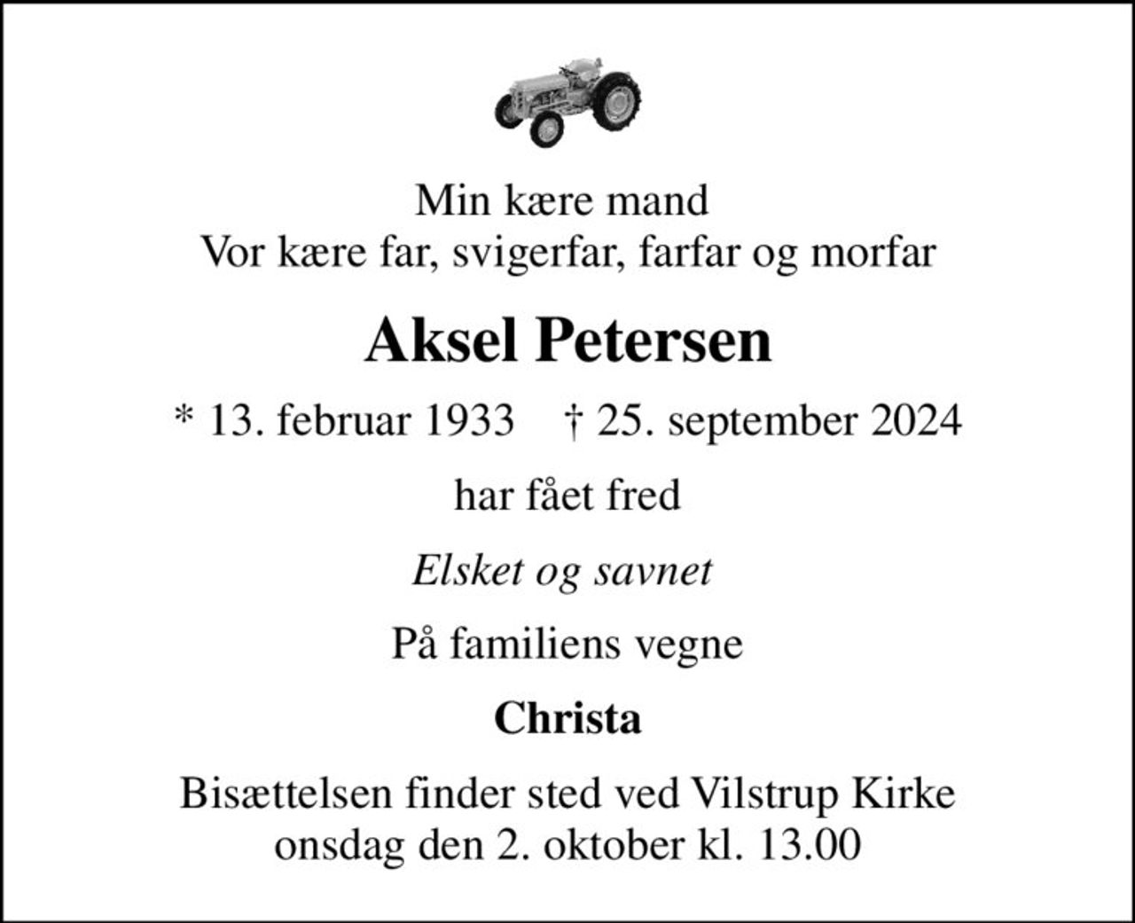 Min kære mand  Vor kære far, svigerfar, farfar og morfar
Aksel Petersen
* 13. februar 1933    ✝ 25. september 2024
har fået fred
Elsket og savnet 
På familiens vegne
Christa
Bisættelsen finder sted ved Vilstrup Kirke  onsdag den 2. oktober kl. 13.00