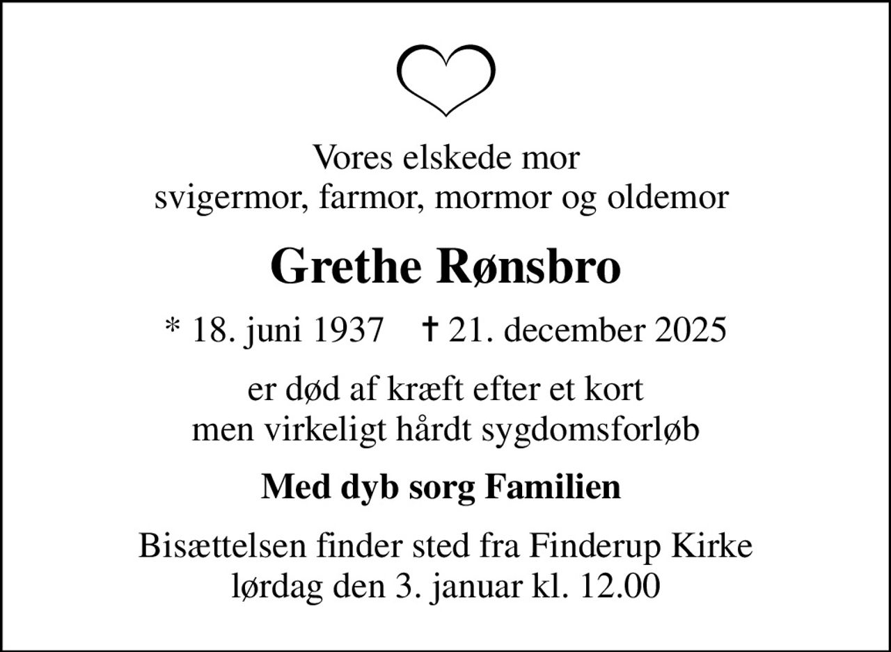 Vores elskede mor svigermor, farmor, mormor og oldemor 
Grethe Rønsbro
* 18. juni 1937    ✝ 21. december 2025
er død af kræft efter et kort men virkeligt hårdt sygdomsforløb
Med dyb sorg Familien 
Bisættelsen finder sted fra Finderup Kirke  lørdag den 3. januar kl. 12.00