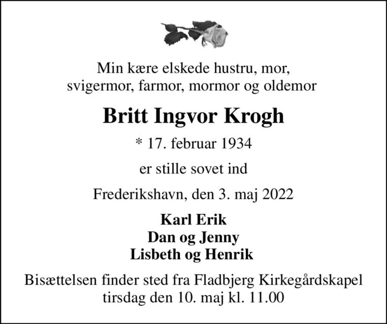 Min kære elskede hustru, mor, svigermor, farmor, mormor og oldemor 
Britt Ingvor Krogh
* 17. februar 1934
er stille sovet ind
Frederikshavn, den 3. maj 2022
Karl Erik Dan og Jenny Lisbeth og Henrik 
Bisættelsen finder sted fra Fladbjerg Kirkegårdskapel  tirsdag den 10. maj kl. 11.00