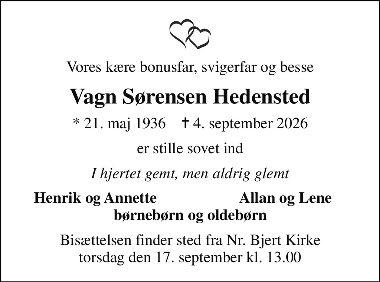 Vores kære bonusfar, svigerfar og besse
Vagn Sørensen Hedensted
* 21. maj 1936    ✝ 4. september 2026
er stille sovet ind
I hjertet gemt, men aldrig glemt
Henrik og Annette
Allan og Lene
Bisættelsen finder sted fra Nr. Bjert Kirke  torsdag den 17. september kl. 13.00