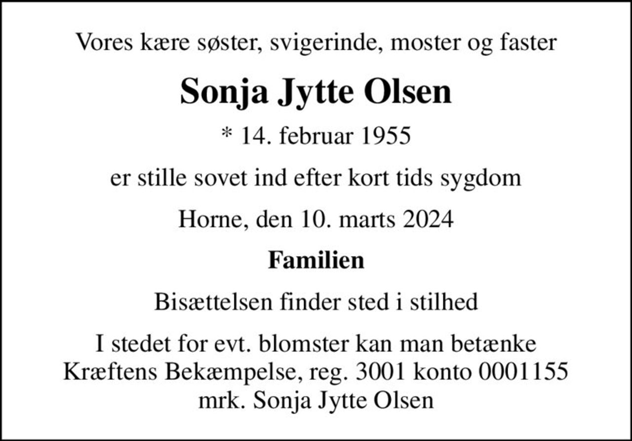 Vores kære søster, svigerinde, moster og faster
Sonja Jytte Olsen
* 14. februar 1955
er stille sovet ind efter kort tids sygdom
Horne, den 10. marts 2024
Familien
Bisættelsen finder sted i stilhed
I stedet for evt. blomster kan man betænke
					Kræftens Bekæmpelse reg.3001konto0001155mrk. Sonja
					Jytte Olsen