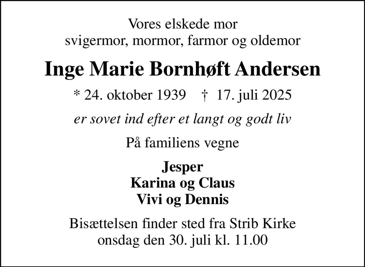 Vores elskede mor svigermor, mormor, farmor og oldemor
Inge Marie Bornhøft Andersen
* 24. oktober 1939    ✝ 17. juli 2025
er sovet ind efter et langt og godt liv
På familiens vegne
Jesper Karina og Claus Vivi og Dennis
Bisættelsen finder sted fra Strib Kirke  onsdag den 30. juli kl. 11.00