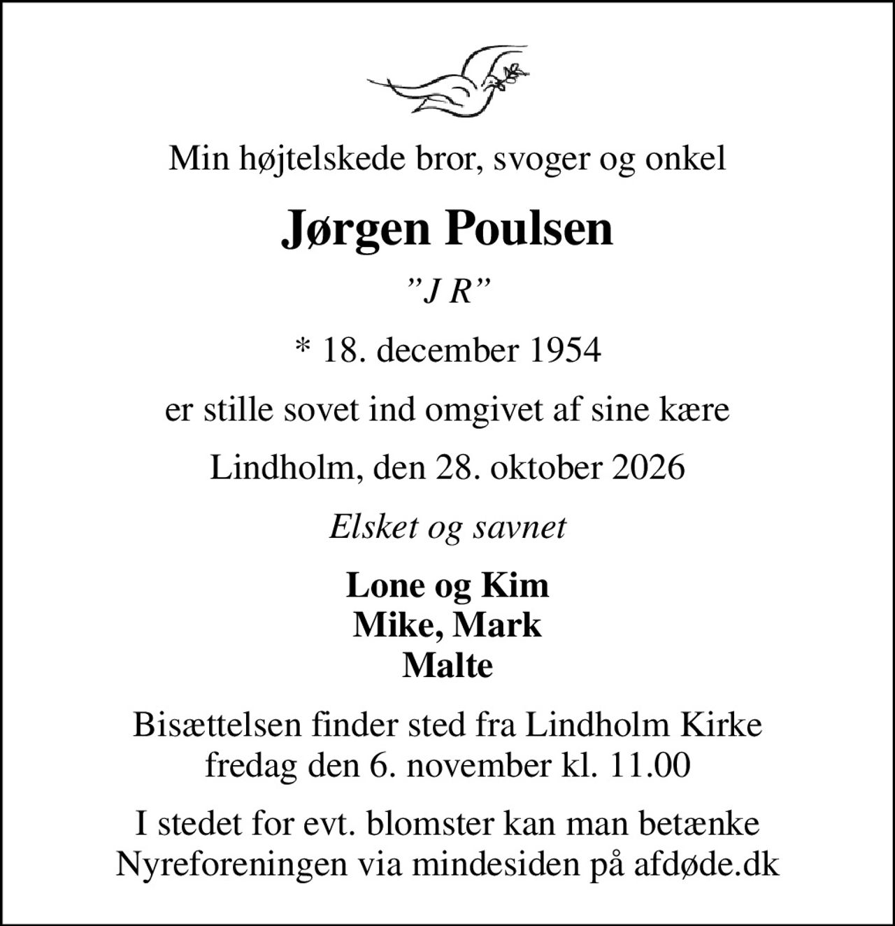 Min højtelskede bror, svoger og onkel
Jørgen Poulsen
J R
* 18. december 1954
er stille sovet ind omgivet af sine kære
Lindholm, den 28. oktober 2026
Elsket og savnet
Lone og Kim Mike, Mark Malte
Bisættelsen finder sted fra Lindholm Kirke  fredag den 6. november kl. 11.00 
I stedet for evt. blomster kan man betænke
					Nyreforeningen via mindesiden på afdøde.dk