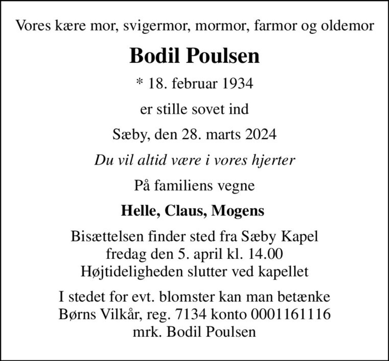 Vores kære mor, svigermor, mormor, farmor og oldemor
Bodil Poulsen
* 18. februar 1934
er stille sovet ind
Sæby, den 28. marts 2024
Du vil altid være i vores hjerter
På familiens vegne
Helle, Claus, Mogens 
Bisættelsen finder sted fra Sæby Kapel  fredag den 5. april kl. 14.00  Højtideligheden slutter ved kapellet
I stedet for evt. blomster kan man betænke
					Børns Vilkår reg.7134konto0001161116mrk. Bodil
					Poulsen