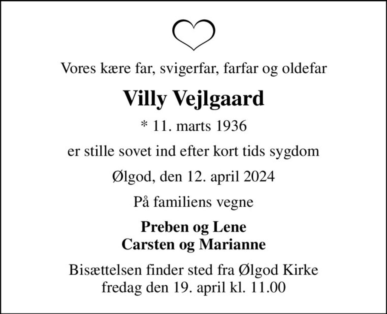 Vores kære far, svigerfar, farfar og oldefar
Villy Vejlgaard
* 11. marts 1936
er stille sovet ind efter kort tids sygdom
Ølgod, den 12. april 2024
På familiens vegne
Preben og Lene Carsten og Marianne
Bisættelsen finder sted fra Ølgod Kirke  fredag den 19. april kl. 11.00