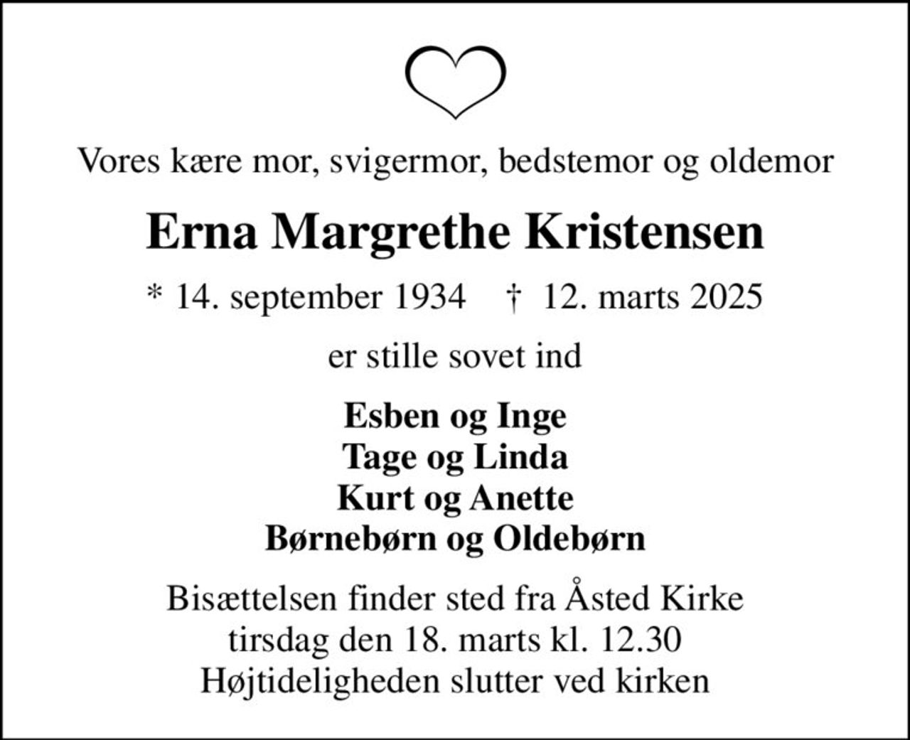 Vores kære mor, svigermor, bedstemor og oldemor
Erna Margrethe Kristensen
* 14. september 1934    ✝ 12. marts 2025
er stille sovet ind
Esben og Inge Tage og Linda Kurt og Anette Børnebørn og Oldebørn
Bisættelsen finder sted fra Åsted Kirke  tirsdag den 18. marts kl. 12.30  Højtideligheden slutter ved kirken