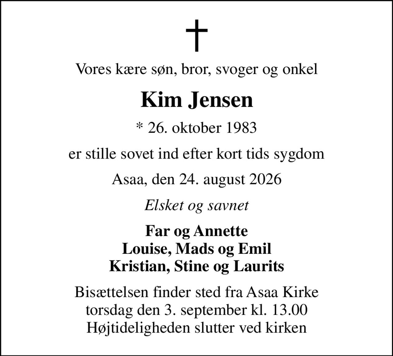 Vores kære søn, bror, svoger og onkel
Kim Jensen
* 26. oktober 1983
er stille sovet ind efter kort tids sygdom
Asaa, den 24. august 2026
Elsket og savnet
Far og Annette Louise, Mads og Emil Kristian, Stine og Laurits
Bisættelsen finder sted fra Asaa Kirke torsdag den 3. september kl. 13.00 Højtideligheden slutter ved kirken