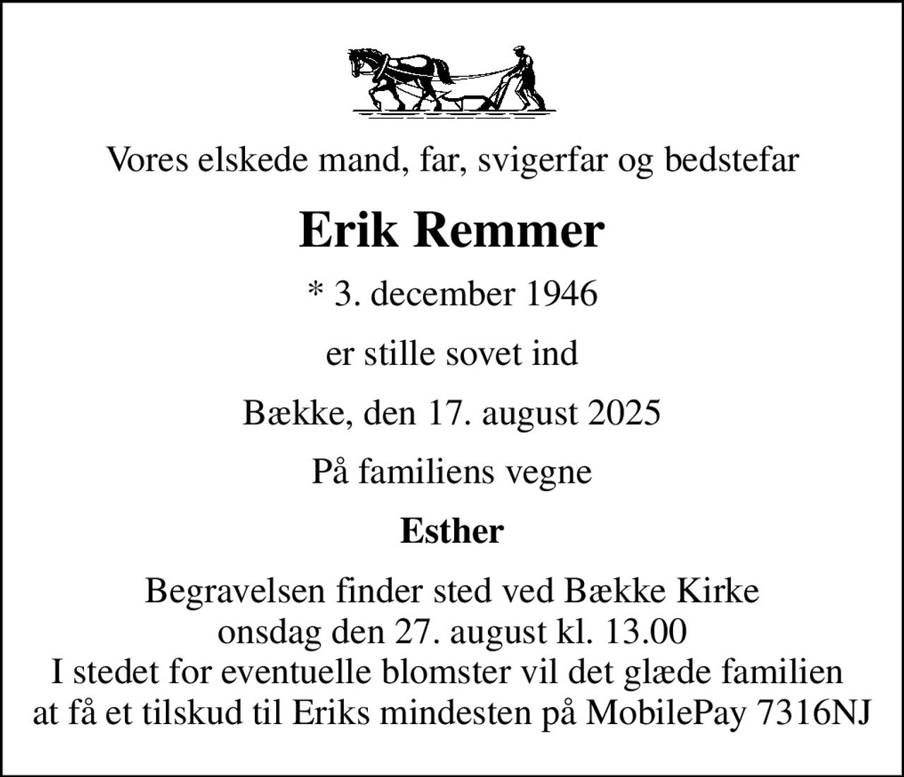 Vores elskede mand, far, svigerfar og bedstefar
Erik Remmer
* 3. december 1946
er stille sovet ind
Bække, den 17. august 2025
På familiens vegne
Esther
Begravelsen finder sted ved Bække Kirke  onsdag den 27. august kl. 13.00  I stedet for eventuelle blomster vil det glæde familien  at få et tilskud til Eriks mindesten på MobilePay 7316NJ
