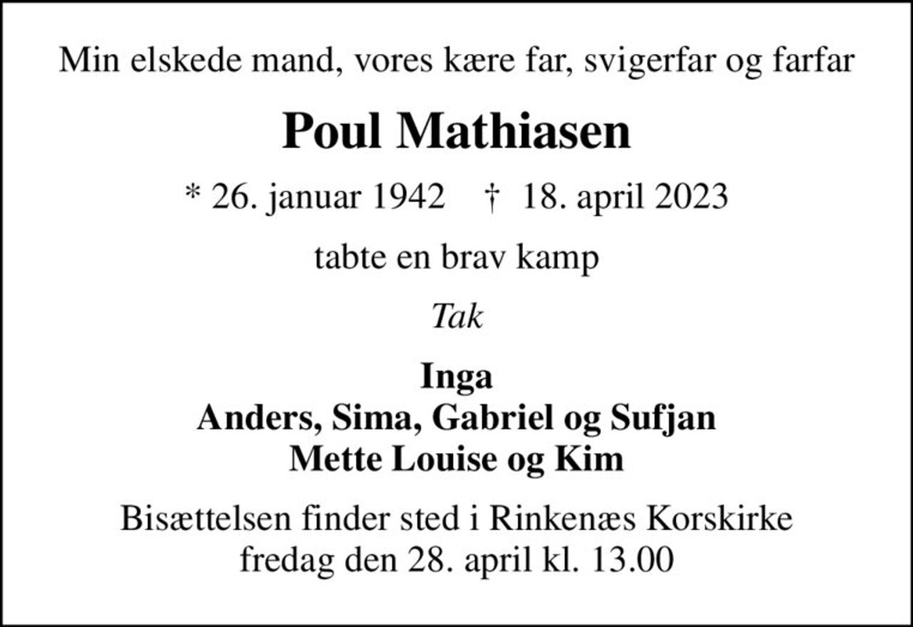 Min elskede mand, vores kære far, svigerfar og farfar
Poul Mathiasen
* 26. januar 1942    ✝ 18. april 2023
tabte en brav kamp
Tak
Inga Anders, Sima, Gabriel og Sufjan Mette Louise og Kim
Bisættelsen finder sted i Rinkenæs Korskirke  fredag den 28. april kl. 13.00