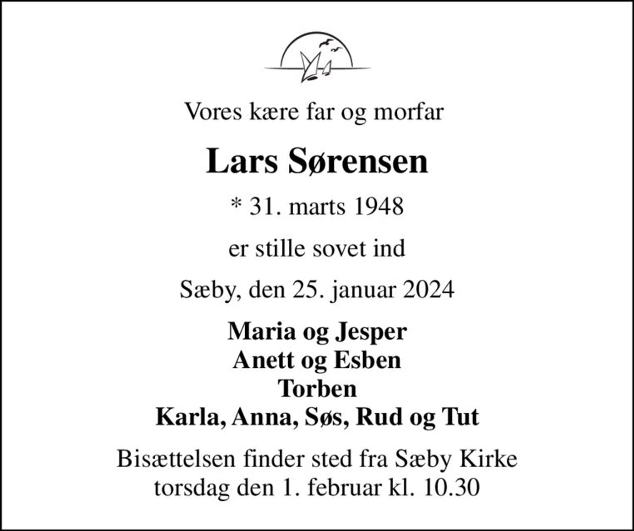 Vores kære far og morfar 
Lars Sørensen
* 31. marts 1948
er stille sovet ind
Sæby, den 25. januar 2024
Maria og Jesper Anett og Esben Torben Karla, Anna, Søs, Rud og Tut
Bisættelsen finder sted fra Sæby Kirke  torsdag den 1. februar kl. 10.30