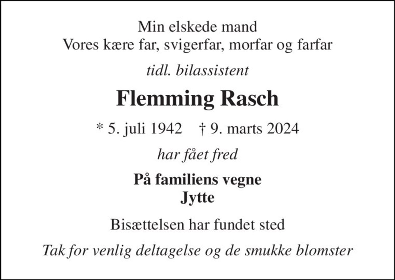 Min elskede mand Vores kære far, svigerfar, morfar og farfar 
tidl. bilassistent 
Flemming Rasch 
*​ 5. juli 1942​    ✝​ 9. marts 2024 
har fået fred 
På familiens vegne Jytte 
Bisættelsen​ har fundet sted 
Tak for venlig deltagelse og de smukke blomster