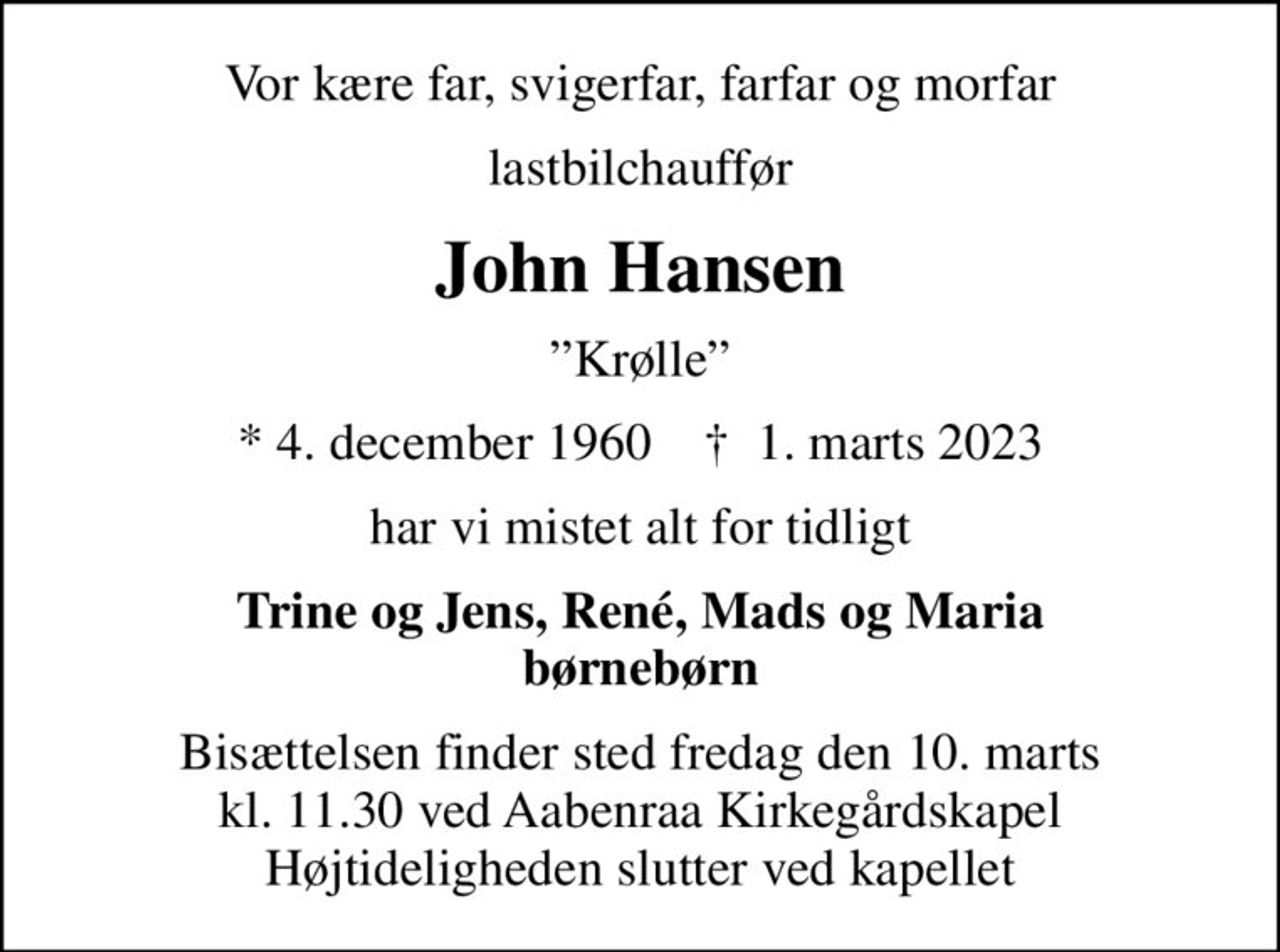 Vor kære far, svigerfar, farfar og morfar
lastbilchauffør
John Hansen
Krølle
* 4. december 1960    ✝ 1. marts 2023
har vi mistet alt for tidligt
Trine og Jens, René, Mads og Maria børnebørn
Bisættelsen finder sted fredag den 10. marts kl. 11.30 ved Aabenraa Kirkegårdskapel Højtideligheden slutter ved kapellet