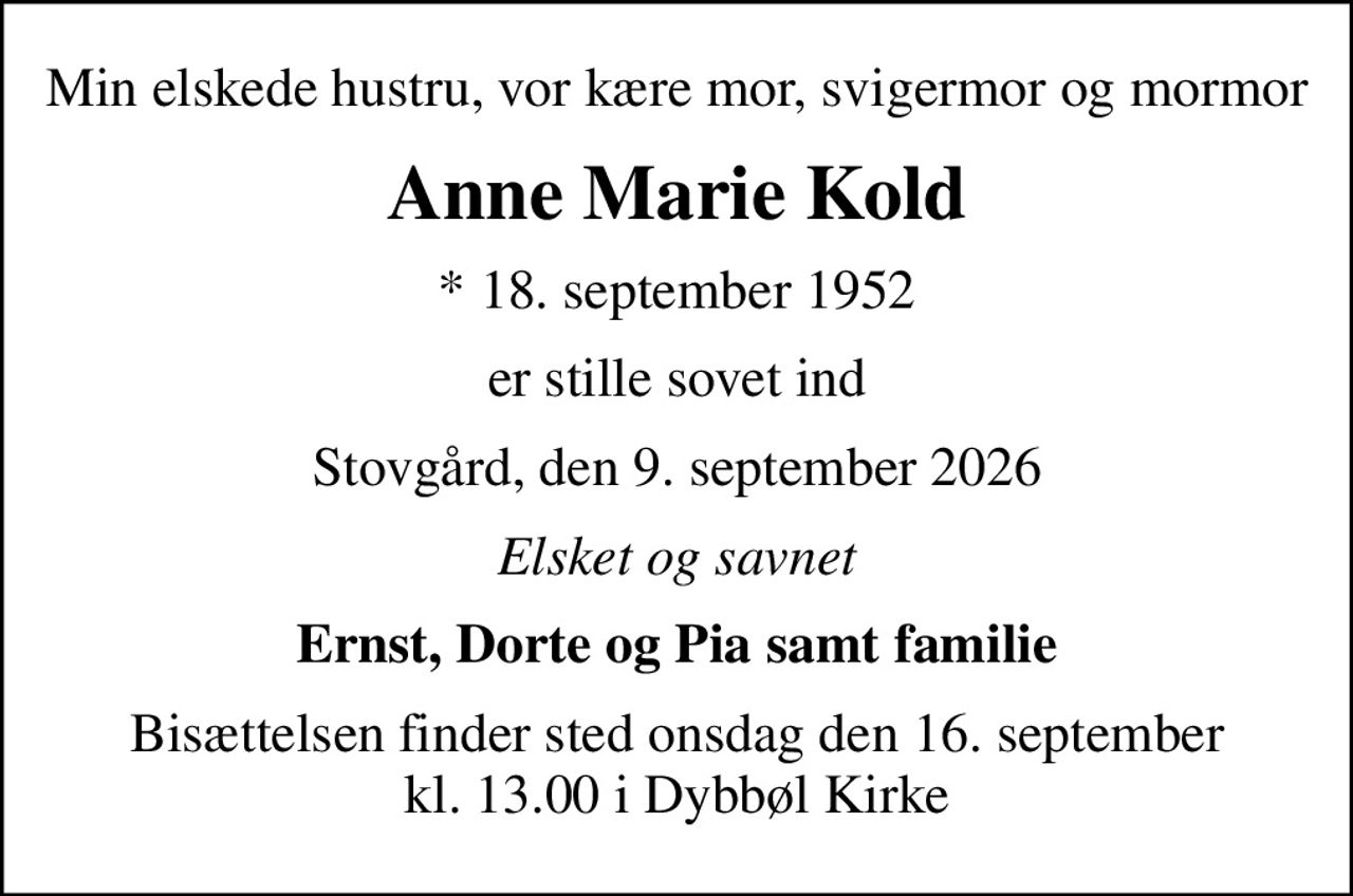 Min elskede hustru, vor kære mor, svigermor og mormor
Anne Marie Kold
* 18. september 1952
er stille sovet ind
Stovgård, den 9. september 2026
Elsket og savnet
Ernst, Dorte og Pia samt familie
Bisættelsen finder sted onsdag den 16. september kl. 13.00 i Dybbøl Kirke