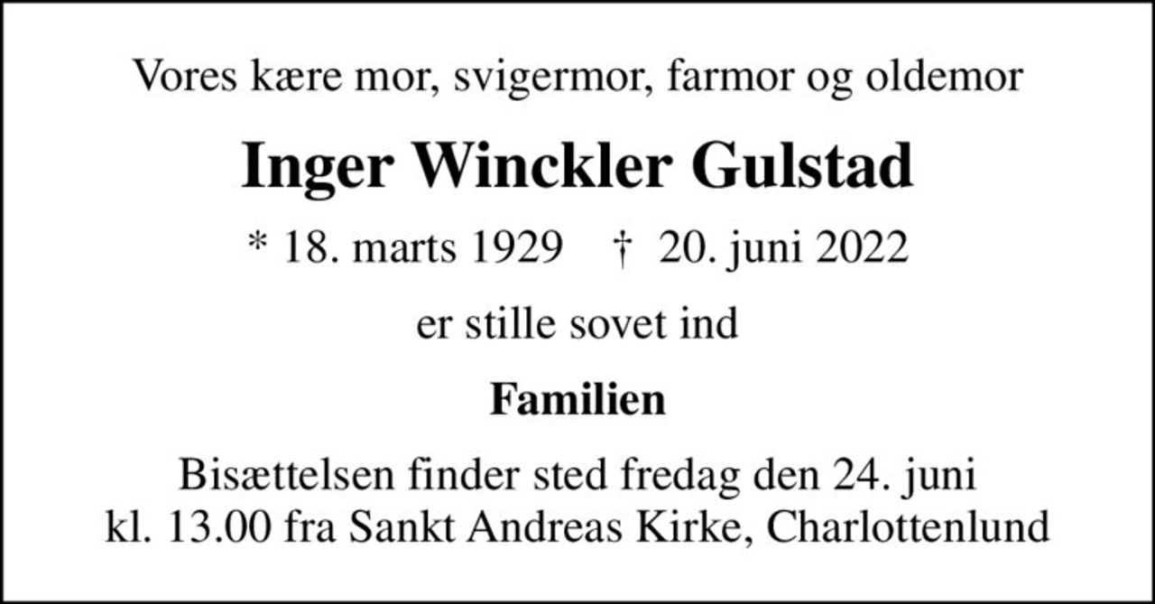 Vores kære mor, svigermor, farmor og oldemor
Inger Winckler Gulstad
* 18. marts 1929    ✝ 20. juni 2022
er stille sovet ind
Familien
Bisættelsen finder sted fredag den 24. juni kl. 13.00 fra Sankt Andreas Kirke, Charlottenlund