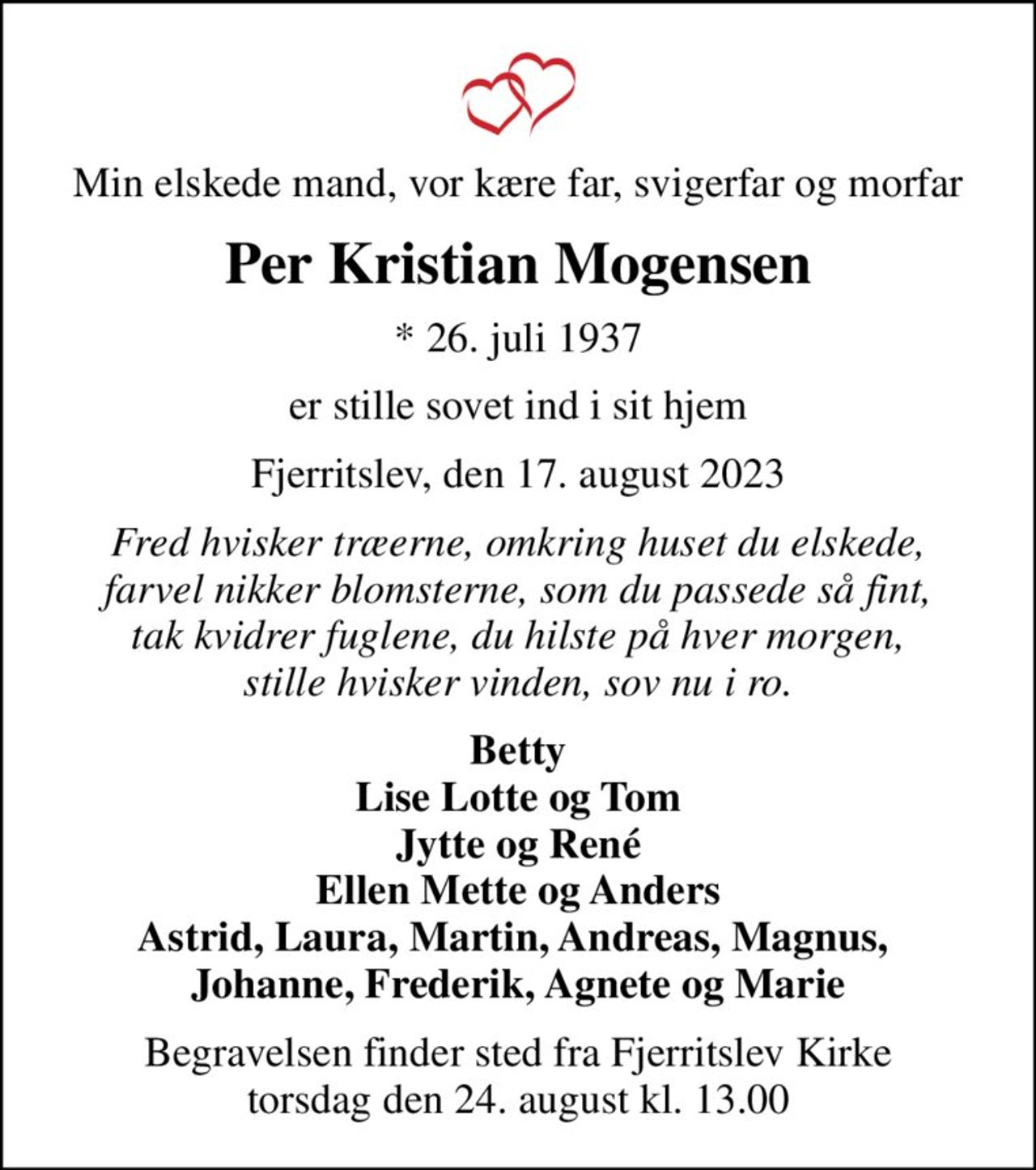 Min elskede mand, vor kære far, svigerfar og morfar
Per Kristian Mogensen
* 26. juli 1937
er stille sovet ind i sit hjem
Fjerritslev, den 17. august 2023
Fred hvisker træerne, omkring huset du elskede, farvel nikker blomsterne, som du passede så fint, tak kvidrer fuglene, du hilste på hver morgen, stille hvisker vinden, sov nu i ro.
Betty Lise Lotte og Tom Jytte og René Ellen Mette og Anders Astrid, Laura, Martin, Andreas, Magnus,  Johanne, Frederik, Agnete og Marie
Begravelsen finder sted fra Fjerritslev Kirke  torsdag den 24. august kl. 13.00