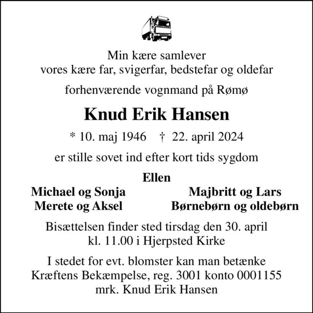 Min kære samlever vores kære far, svigerfar, bedstefar og oldefar
forhenværende vognmand på Rømø
Knud Erik Hansen
* 10. maj 1946    ✝ 22. april 2024
er stille sovet ind efter kort tids sygdom
Ellen
Michael og Sonja
Majbritt og Lars
Merete og Aksel
Børnebørn og oldebørn
Bisættelsen finder sted tirsdag den 30. april kl. 11.00 i Hjerpsted Kirke
I stedet for evt. blomster kan man betænke
					Kræftens Bekæmpelse reg.3001konto0001155mrk. Knud Erik
					Hansen