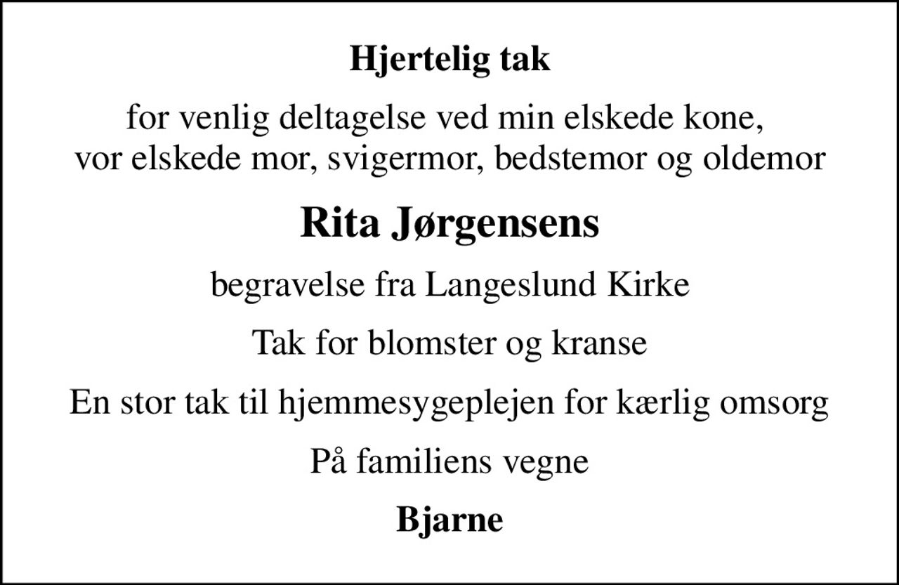 Hjertelig tak
for venlig deltagelse ved min elskede kone,  vor elskede mor, svigermor, bedstemor og oldemor
Rita Jørgensens
begravelse fra Langeslund Kirke
Tak for blomster og kranse
En stor tak til hjemmesygeplejen for kærlig omsorg
På familiens vegne
Bjarne