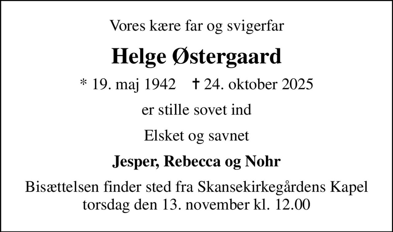 Vores kære far og svigerfar
Helge Østergaard
* 19. maj 1942    ✝ 24. oktober 2025
er stille sovet ind
Elsket og savnet
Jesper, Rebecca og Nohr
Bisættelsen finder sted fra Skansekirkegårdens Kapel  torsdag den 13. november kl. 12.00
