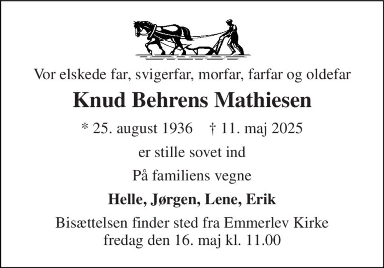 Vor elskede far, svigerfar, morfar, farfar og oldefar 
Knud Behrens Mathiesen 
*​ 25. august 1936​    †​ 11. maj 2025 
er stille sovet ind 
På familiens vegne 
Helle, Jørgen, Lene, Erik 
Bisættelsen​ finder sted fra Emmerlev Kirke​ fredag den 16. maj​ kl. 11.00
