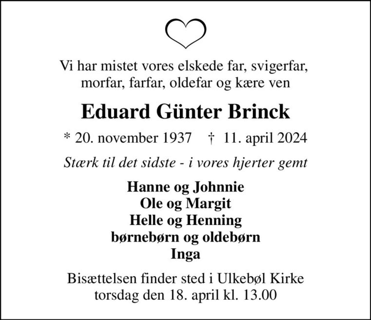 Vi har mistet vores elskede far, svigerfar,  morfar, farfar, oldefar og kære ven
Eduard Günter Brinck
* 20. november 1937    ✝ 11. april 2024
Stærk til det sidste - i vores hjerter gemt
Hanne og Johnnie Ole og Margit Helle og Henning børnebørn og oldebørn Inga
Bisættelsen finder sted i Ulkebøl Kirke  torsdag den 18. april kl. 13.00
