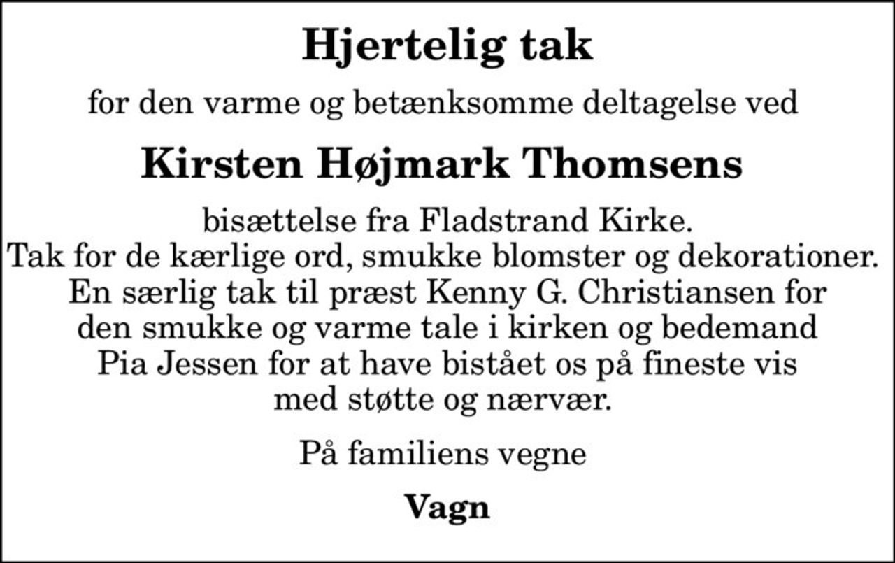 Hjertelig tak
for den varme og betænksomme deltagelse ved 
Kirsten Højmark Thomsens 
bisættelse fra Fladstrand Kirke. Tak for de kærlige ord, smukke blomster og dekorationer.  En særlig tak til præst Kenny G. Christiansen for den smukke og varme tale i kirken og bedemand Pia Jessen for at have bistået os på fineste vis med støtte og nærvær. 
På familiens vegne 
Vagn