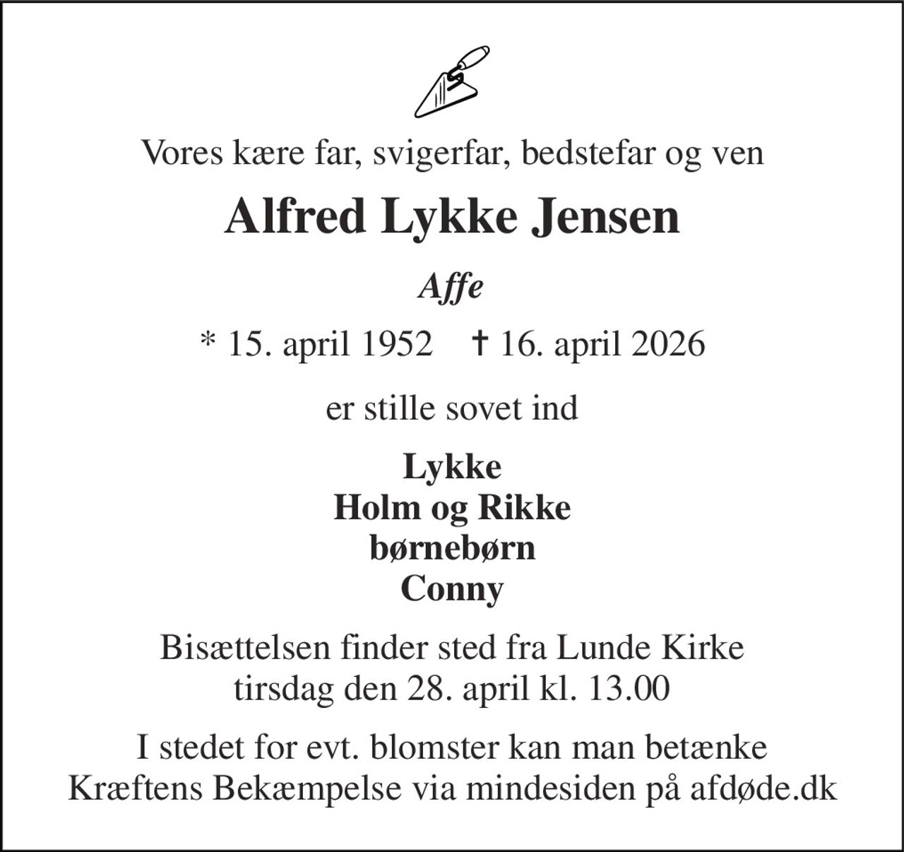 Vores kære far, svigerfar, bedstefar og ven 
Alfred Lykke Jensen 
Affe 
* 15. april 1952    ✝ 16. april 2026 
er stille sovet ind 
Lykke Holm og Rikke børnebørn Conny 
Bisættelsen finder sted fra Lunde Kirke tirsdag den 28. april kl. 13.00 
I stedet for evt. blomster kan man betænke Kræftens Bekæmpelse via mindesiden på afdøde.dk