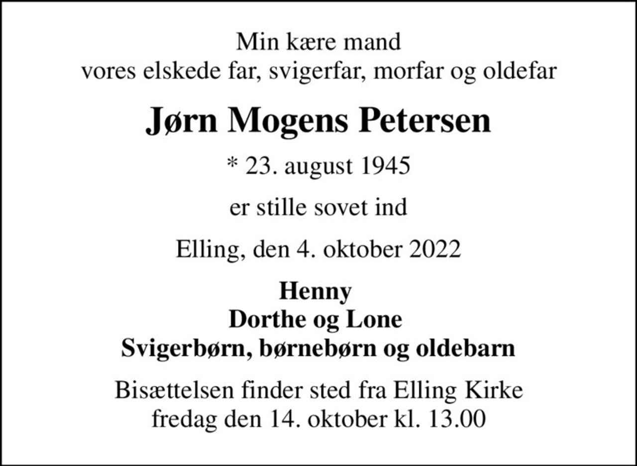 Min kære mand vores elskede far, svigerfar, morfar og oldefar
Jørn Mogens Petersen
* 23. august 1945
er stille sovet ind
Elling, den 4. oktober 2022
Henny  Dorthe og Lone  Svigerbørn, børnebørn og oldebarn
Bisættelsen finder sted fra Elling Kirke  fredag den 14. oktober kl. 13.00