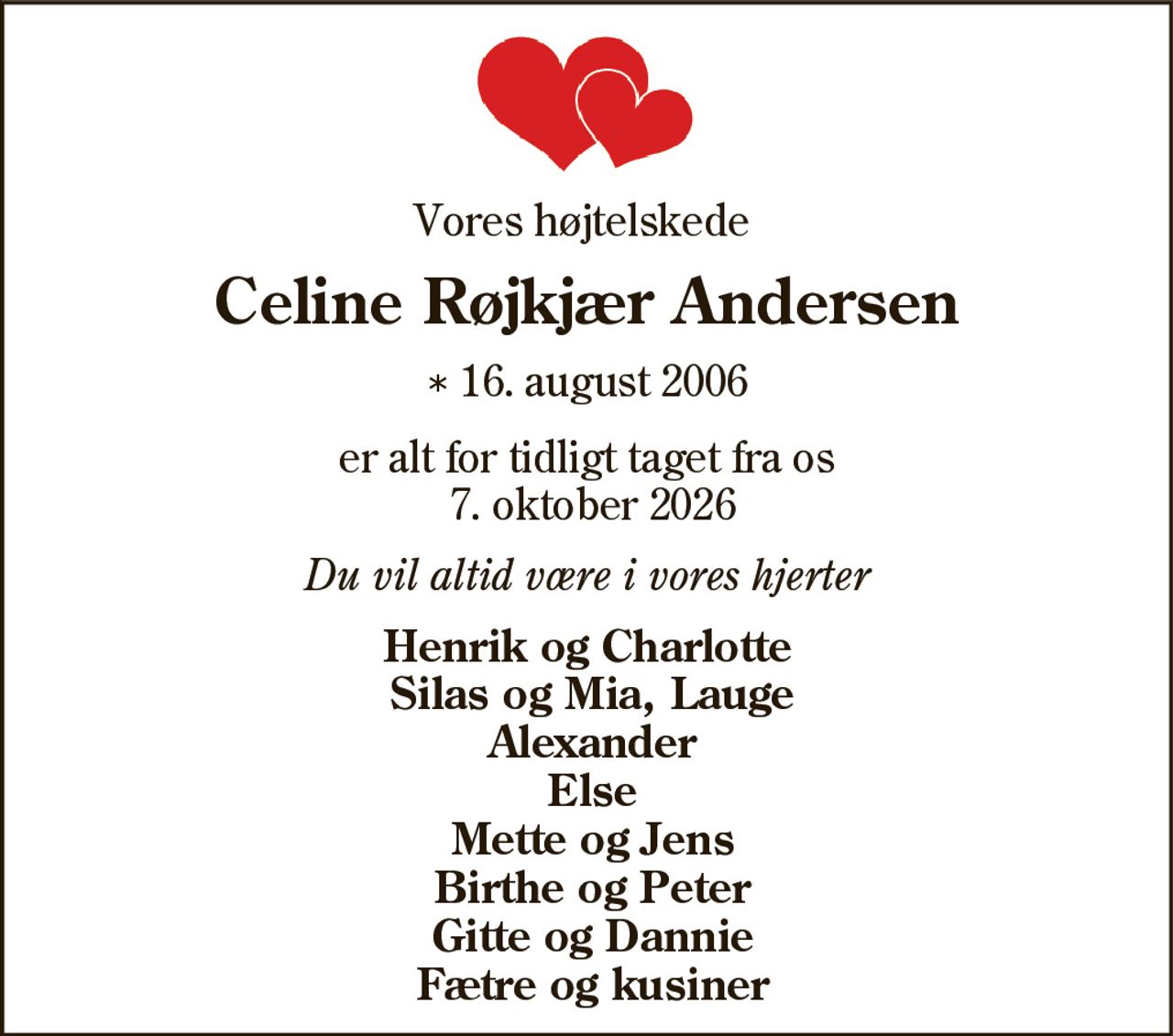 Vores højtelskede
Celine Røjkjær Andersen
* 16. august 2006
er alt for tidligt taget fra os
7. oktober 2026
Du vil altid være i vores hjerter
Henrik og Charlotte
Silas og Mia, Lauge
Alexander
Else
Mette og Jens
Birthe og Peter
Gitte og Dannie
Fætre og kusiner