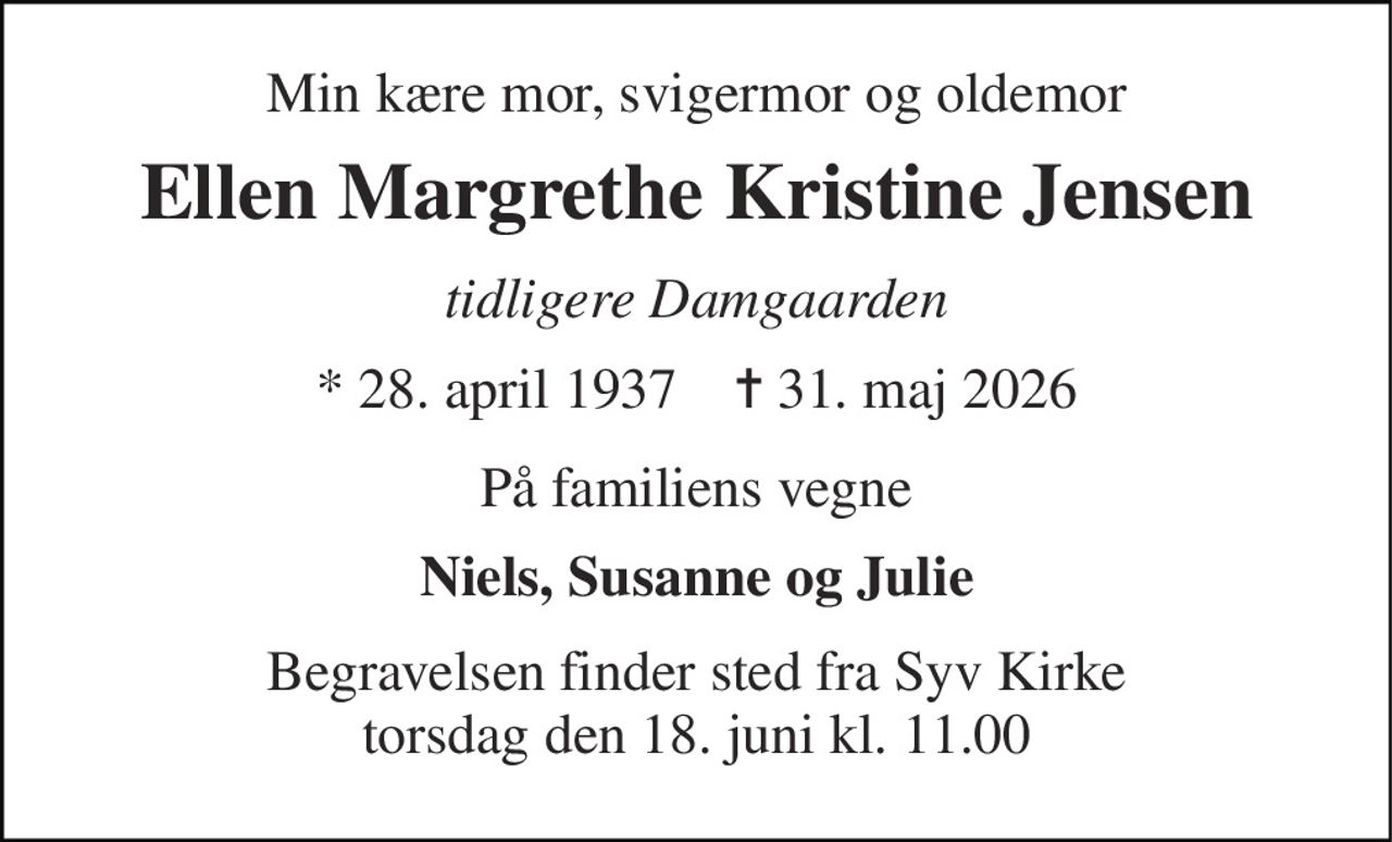Min kære mor, svigermor og oldemor 
Ellen Margrethe Kristine Jensen 
tidligere Damgaarden 
* 28. april 1937    ✝ 31. maj 2026 
På familiens vegne 
Niels, Susanne og Julie 
Begravelsen finder sted fra Syv Kirke torsdag den 18. juni kl. 11.00