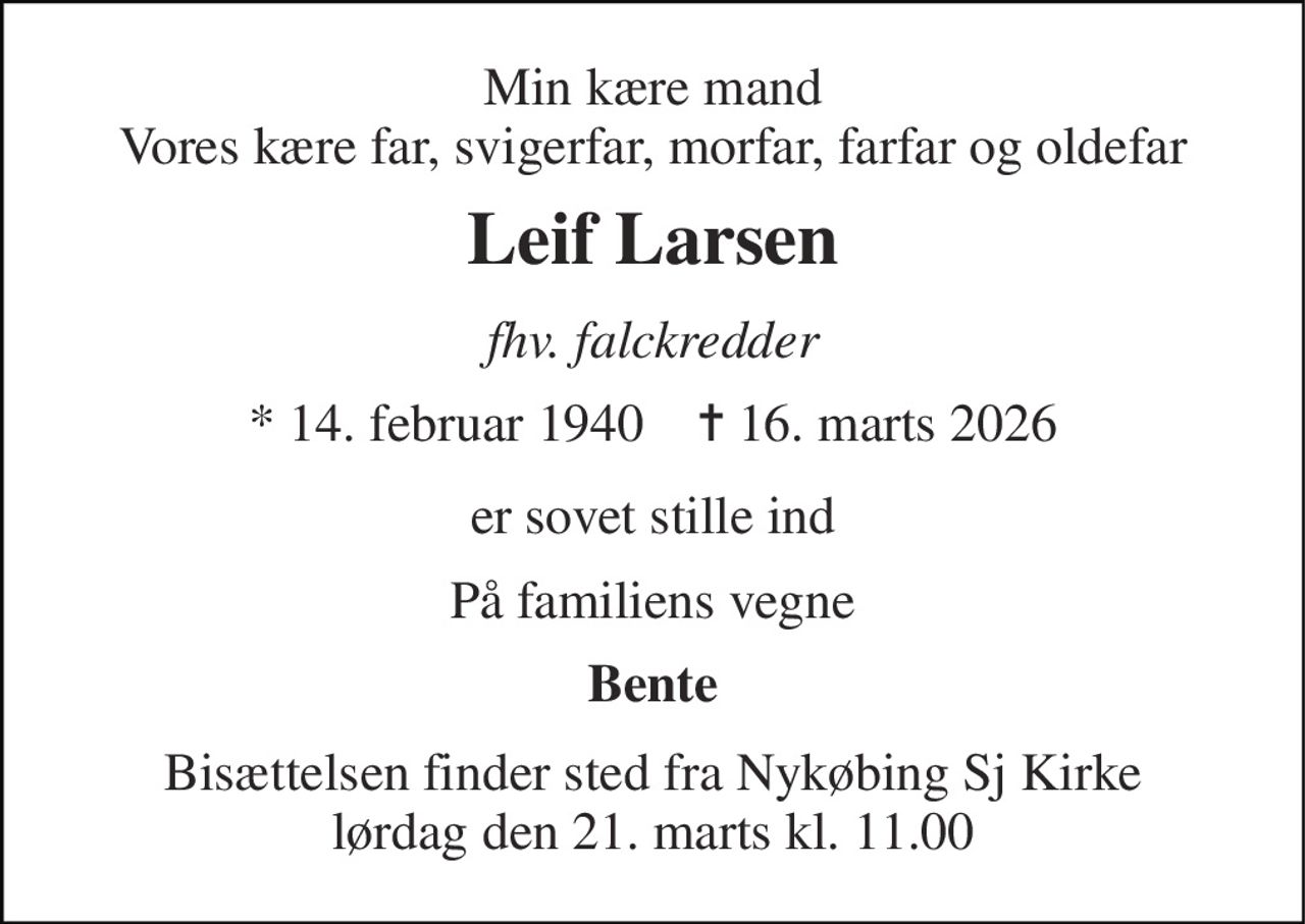 Min kære mand Vores kære far, svigerfar, morfar, farfar og oldefar 
Leif Larsen 
fhv. falckredder 
* 14. februar 1940    ✝ 16. marts 2026 
er sovet stille ind 
På familiens vegne 
Bente 
Bisættelsen finder sted fra Nykøbing Sj Kirke lørdag den 21. marts kl. 11.00