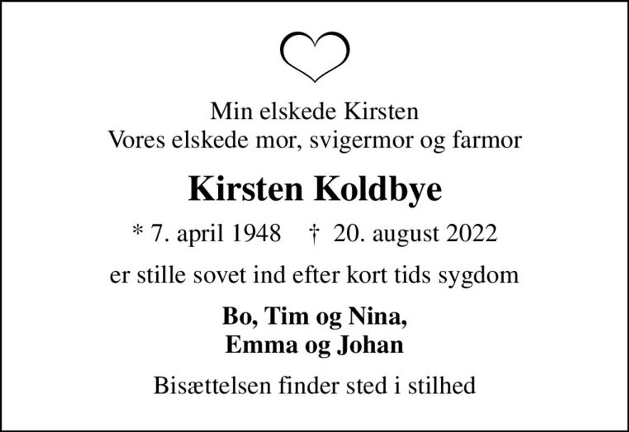 Min elskede Kirsten Vores elskede mor, svigermor og farmor
Kirsten Koldbye
* 7. april 1948    ✝ 20. august 2022
er stille sovet ind efter kort tids sygdom
Bo, Tim og Nina, Emma og Johan
Bisættelsen finder sted i stilhed