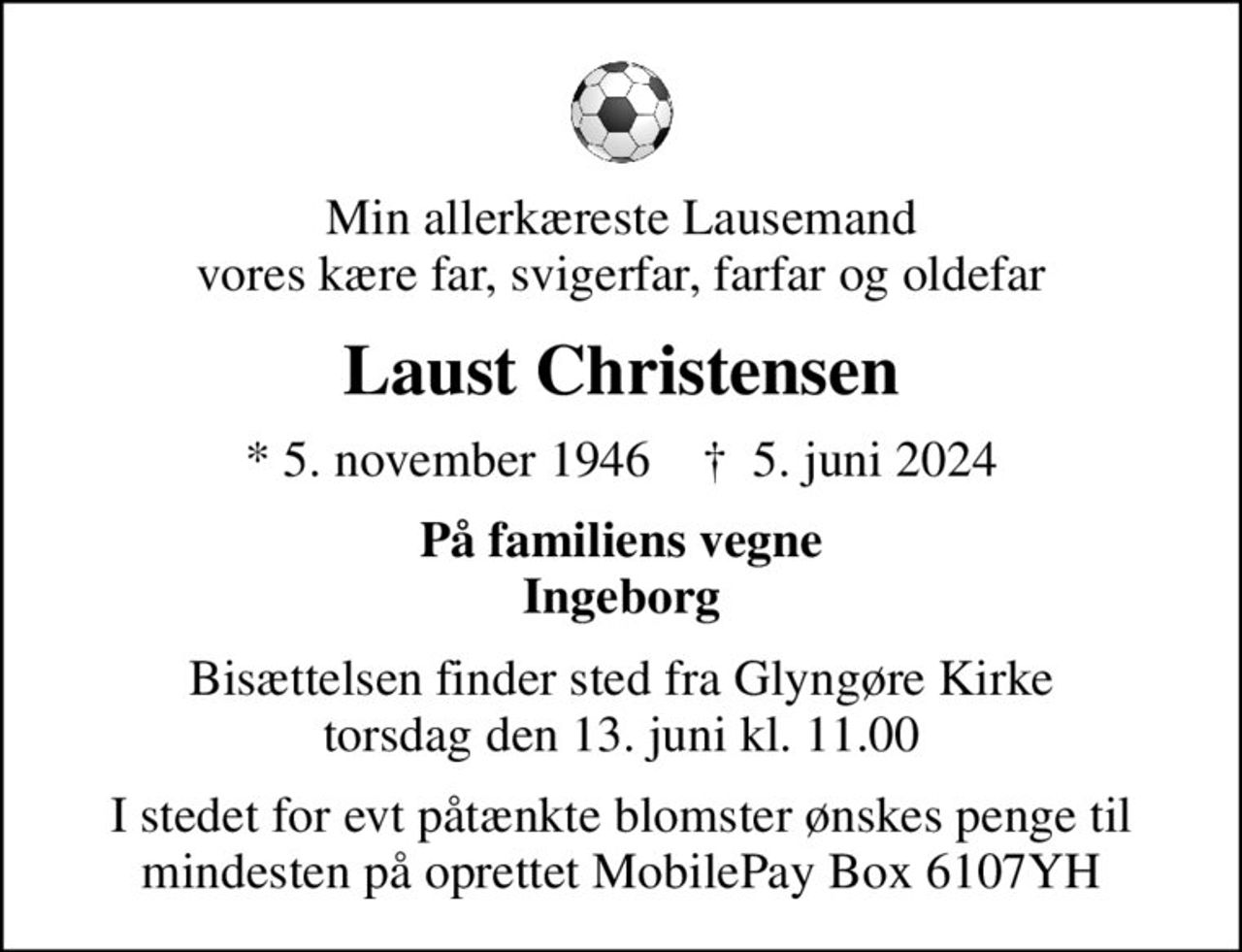 Min allerkæreste Lausemand vores kære far, svigerfar, farfar og oldefar
Laust Christensen
* 5. november 1946    ✝ 5. juni 2024
På familiens vegne Ingeborg
Bisættelsen finder sted fra Glyngøre Kirke  torsdag den 13. juni kl. 11.00 
I stedet for evt påtænkte blomster ønskes penge til mindesten på oprettet MobilePay Box 6107YH