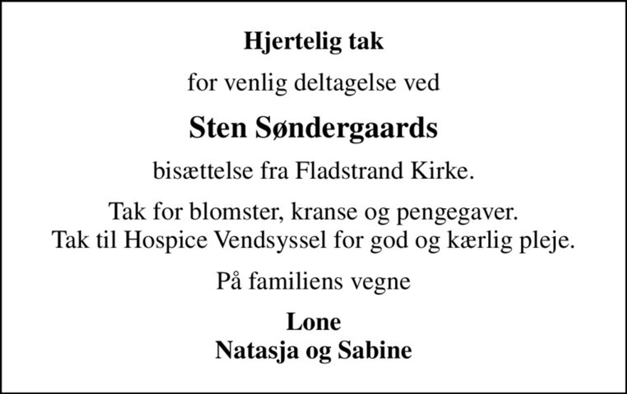 Hjertelig tak
for venlig deltagelse ved
Sten Søndergaards
bisættelse fra Fladstrand Kirke.
Tak for blomster, kranse og pengegaver. Tak til Hospice Vendsyssel for god og kærlig pleje.
På familiens vegne
Lone Natasja og Sabine