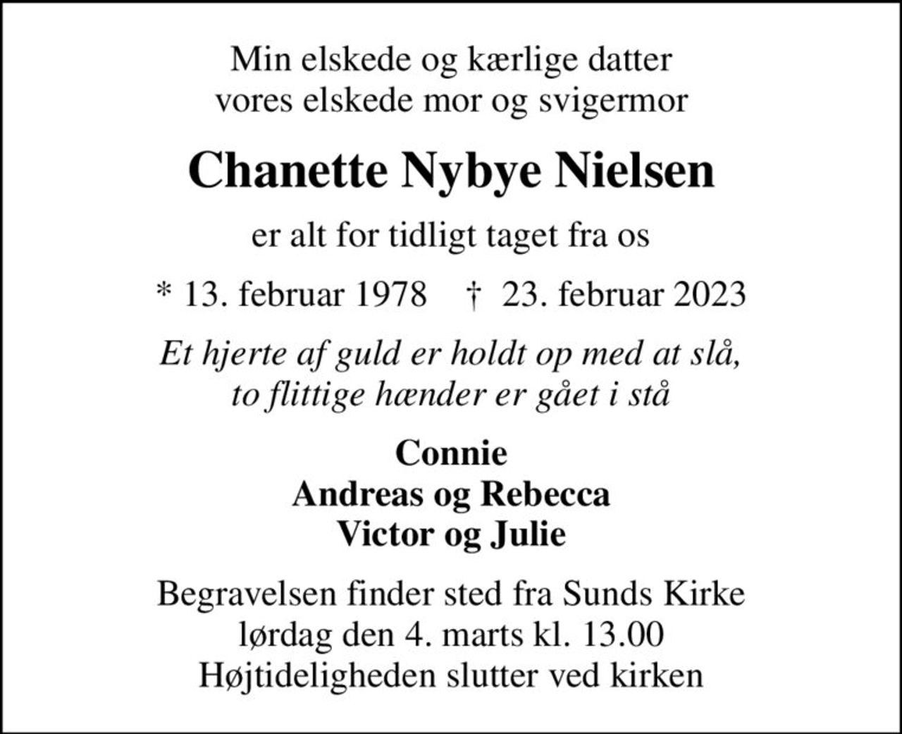 Min elskede og kærlige datter vores elskede mor og svigermor
Chanette Nybye Nielsen
er alt for tidligt taget fra os
* 13. februar 1978    ✝ 23. februar 2023
Et hjerte af guld er holdt op med at slå, to flittige hænder er gået i stå
Connie Andreas og Rebecca Victor og Julie
Begravelsen finder sted fra Sunds Kirke  lørdag den 4. marts kl. 13.00  Højtideligheden slutter ved kirken