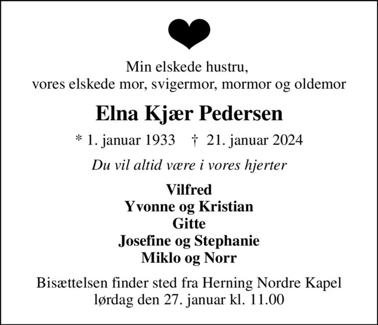 Min elskede hustru,  vores elskede mor, svigermor, mormor og oldemor
Elna Kjær Pedersen
* 1. januar 1933    ✝ 21. januar 2024
Du vil altid være i vores hjerter
Vilfred Yvonne og Kristian Gitte Josefine og Stephanie Miklo og Norr
Bisættelsen finder sted fra Herning Nordre Kapel  lørdag den 27. januar kl. 11.00