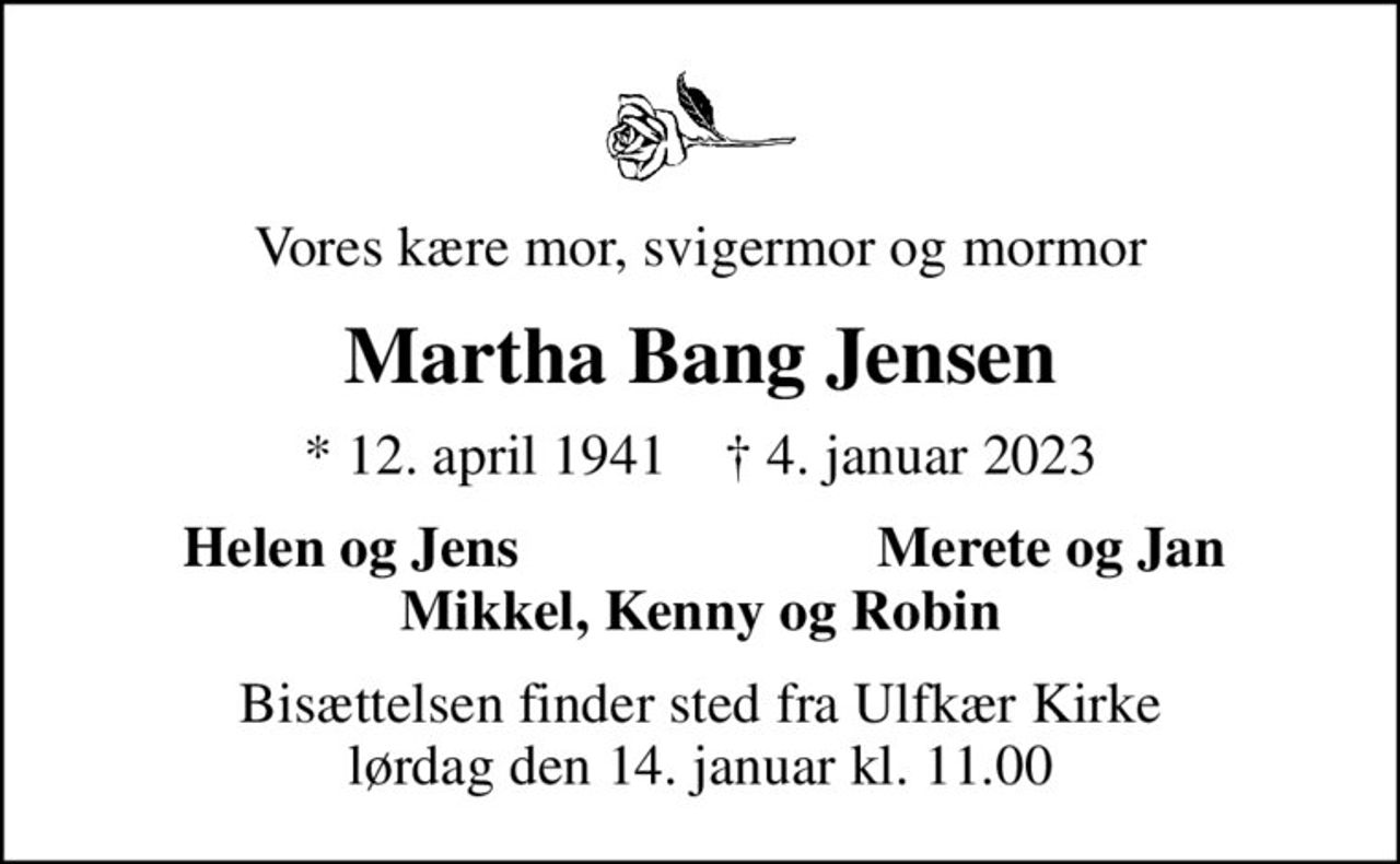 Vores kære mor, svigermor og mormor
Martha Bang Jensen
* 12. april 1941    ✝ 4. januar 2023
Helen og Jens
Merete og Jan
Bisættelsen finder sted fra Ulfkær Kirke  lørdag den 14. januar kl. 11.00