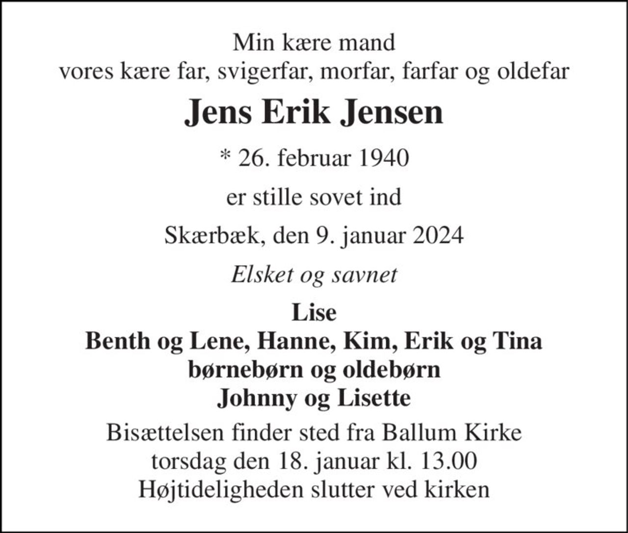Min kære mand vores kære far, svigerfar, morfar, farfar og oldefar 
Jens Erik Jensen 
* 26. februar 1940 
er stille sovet ind 
Skærbæk, den 9. januar 2024 
Elsket og savnet 
Lise Benth og Lene, Hanne, Kim, Erik og Tina børnebørn og oldebørn Johnny og Lisette 
Bisættelsen finder sted fra Ballum Kirke torsdag den 18. januar kl. 13.00 Højtideligheden slutter ved kirken