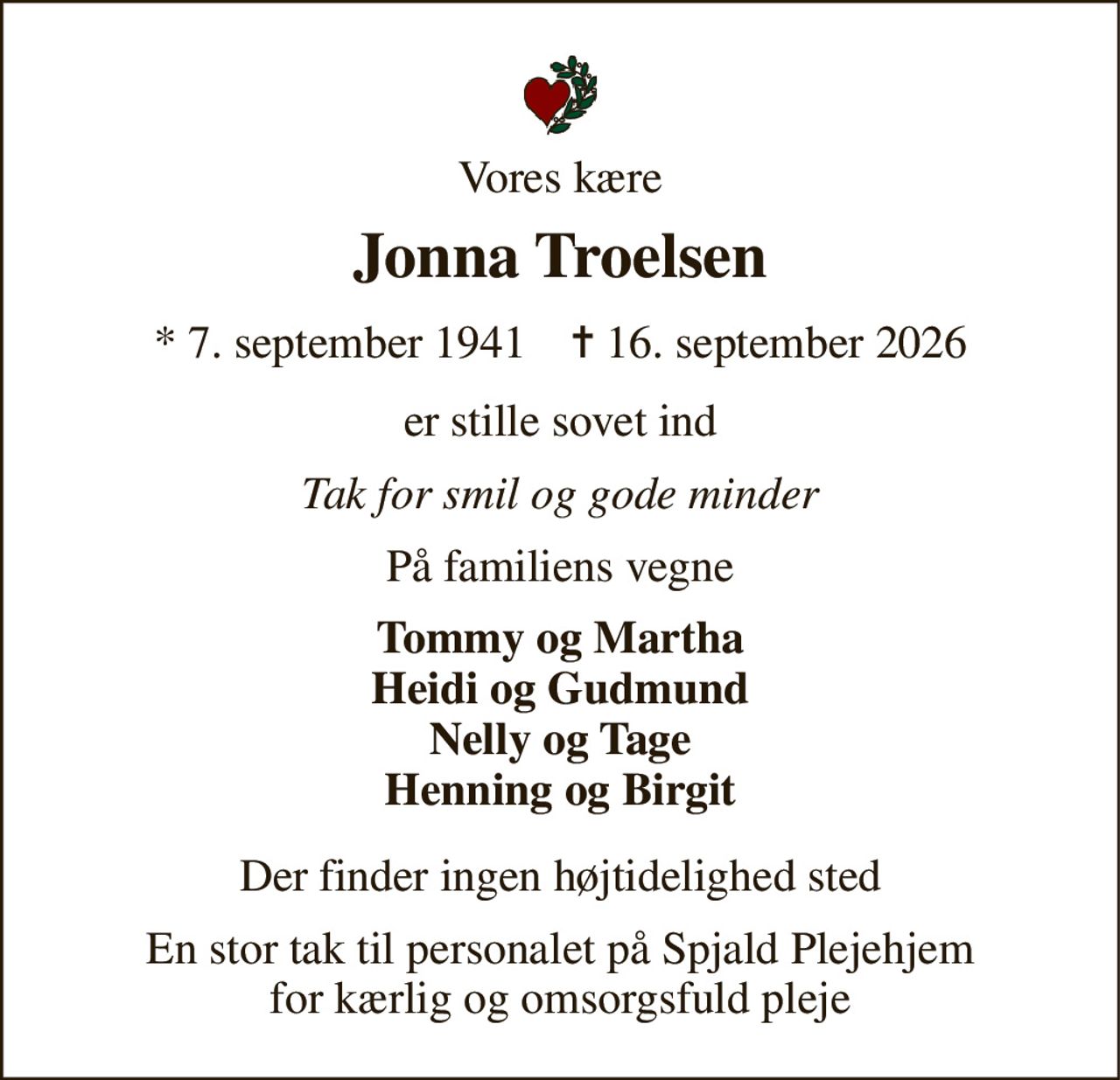 Vores kære 
Jonna Troelsen 
★​ 7. september 1941​    ✝​ 16. september 2026 
er stille sovet ind 
Tak for smil og gode minder 
På familiens vegne 
Tommy og Martha Heidi og Gudmund Nelly og Tage Henning og Birgit 
Der finder ingen højtidelighed sted 
En stor tak til personalet på Spjald Plejehjem for kærlig og omsorgsfuld pleje