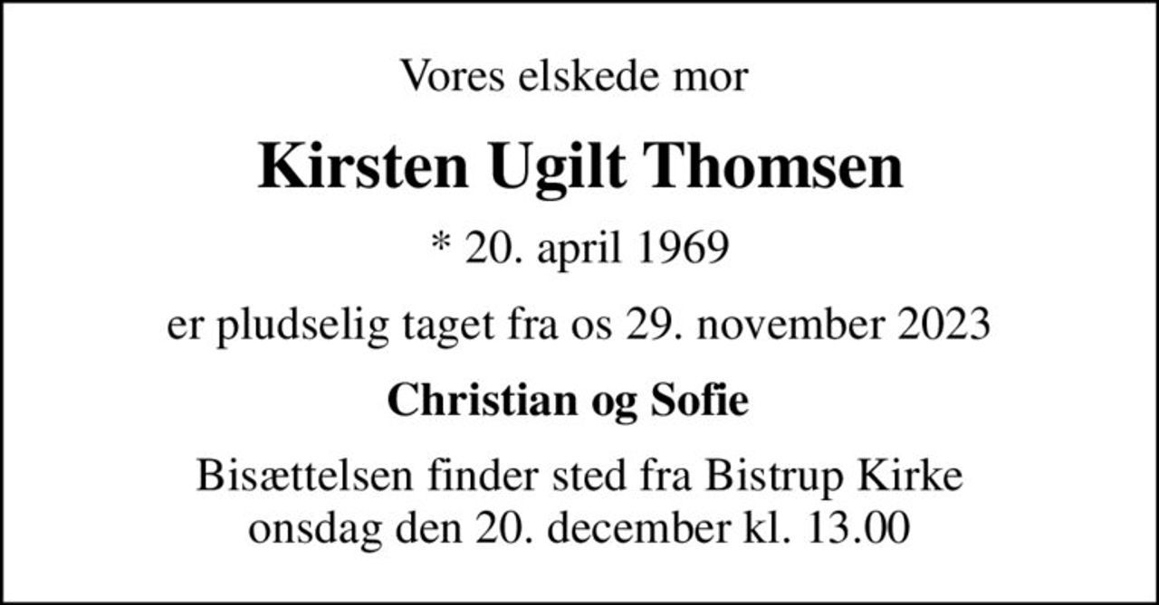 Vores elskede mor 
Kirsten Ugilt Thomsen
* 20. april 1969
er pludselig taget fra os 29. november 2023
Christian og Sofie  
Bisættelsen finder sted fra Bistrup Kirke  onsdag den 20. december kl. 13.00